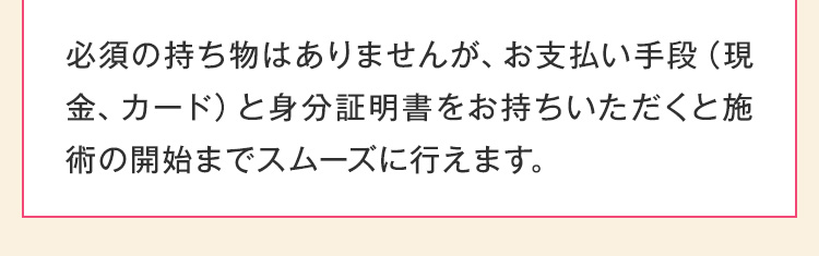 必須の持ち物はありませんが、お支払い手段（現金、カード）と身分証明書をお持ちいただくと施術の開始までスムーズに行えます。