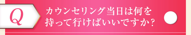 カウンセリング当日は何を持って行けばいいですか？ 