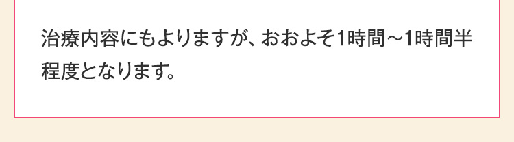 治療内容にもよりますが、おおよそ1時間～1時間半程度となります。